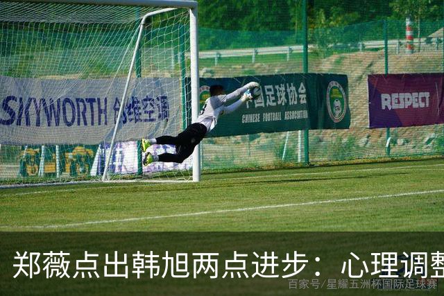 郑薇点出韩旭两点进步：心理调整能力和领导力
